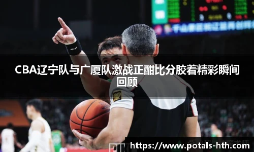 CBA辽宁队与广厦队激战正酣比分胶着精彩瞬间回顾